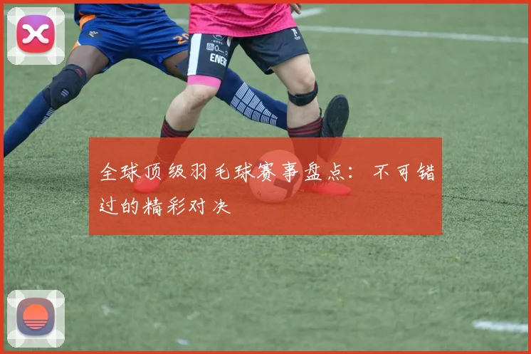 全球顶级羽毛球赛事盘点：不可错过的精彩对决