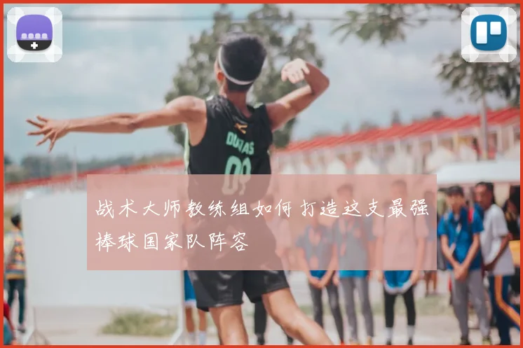 战术大师教练组如何打造这支最强棒球国家队阵容