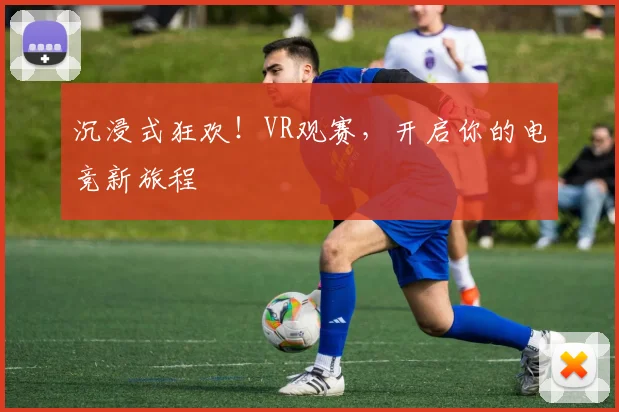 沉浸式狂欢！VR观赛，开启你的电竞新旅程