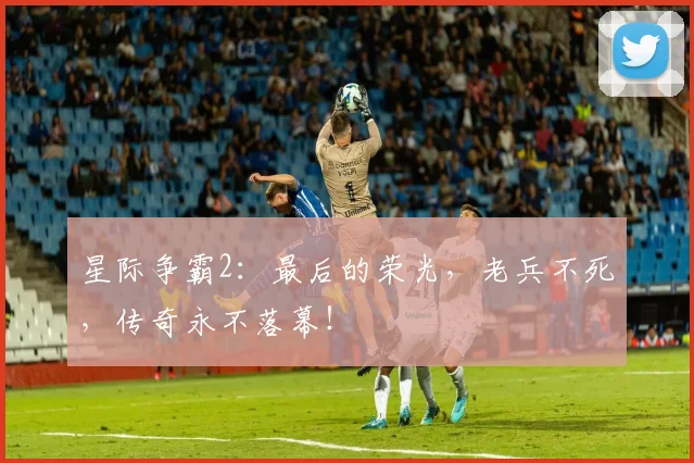 星际争霸2：最后的荣光，老兵不死，传奇永不落幕！