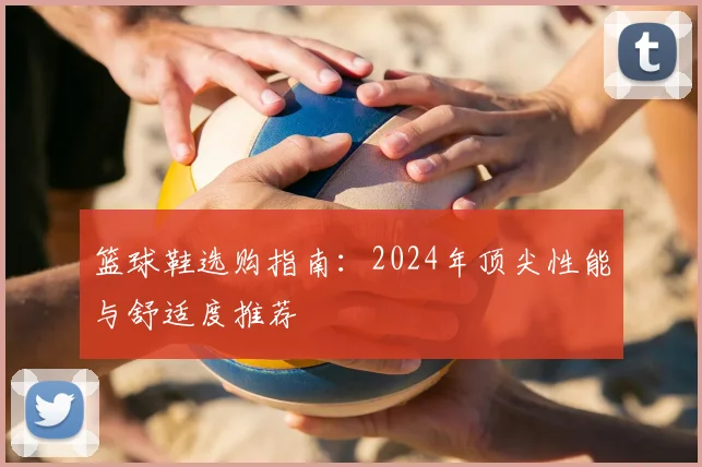 篮球鞋选购指南:2024年顶尖性能与舒适度推荐