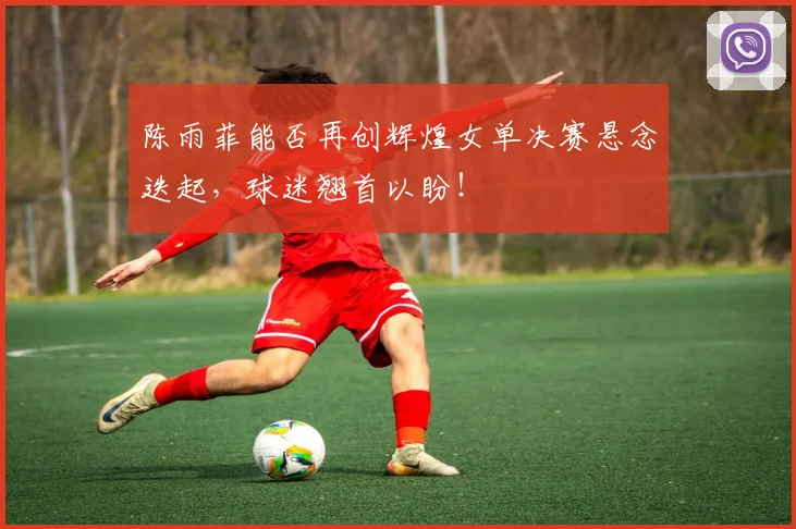 陈雨菲能否再创辉煌女单决赛悬念迭起，球迷翘首以盼！