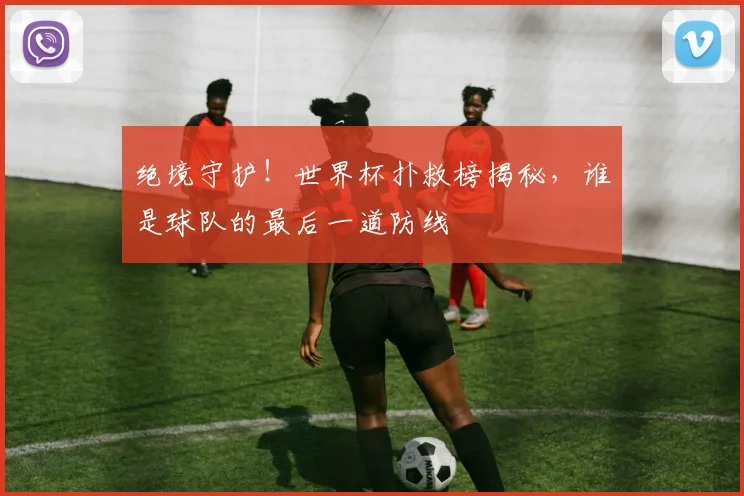 绝境守护！世界杯扑救榜揭秘，谁是球队的最后一道防线