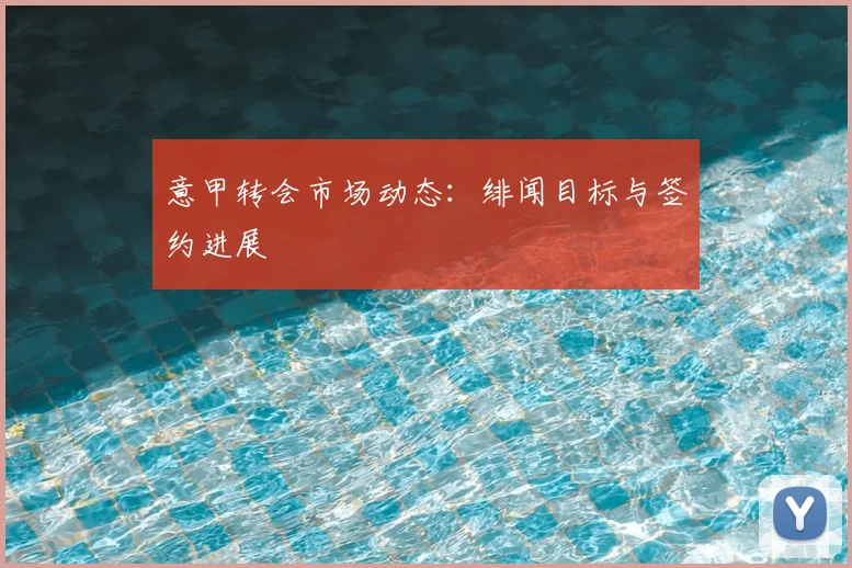 意甲转会市场动态：绯闻目标与签约进展