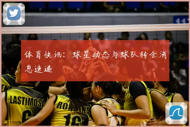 体育快讯：球星动态与球队转会消息速递