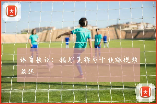 体育快讯：精彩集锦与十佳球视频放送