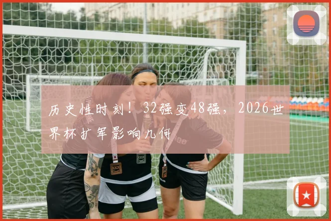 历史性时刻！32强变48强，2026世界杯扩军影响几何
