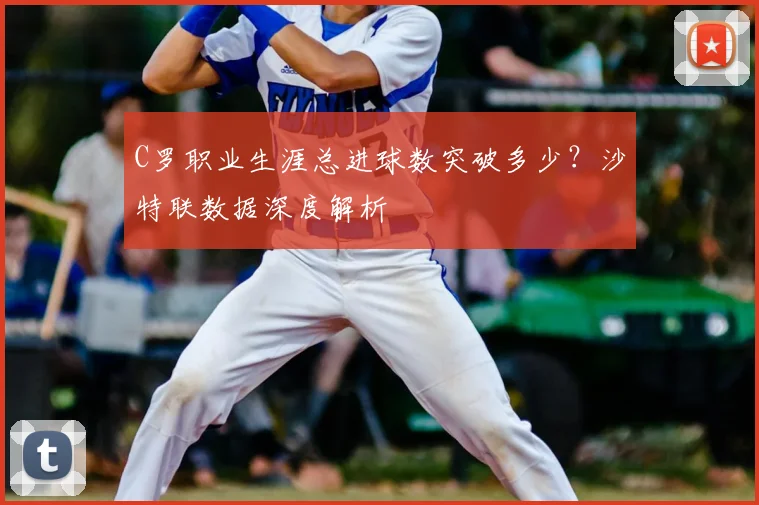 C罗职业生涯总进球数突破多少?沙特联数据深度解析
