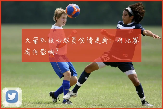 火箭队核心球员伤情更新：对比赛有何影响？