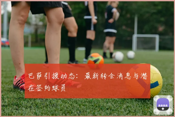 巴萨引援动态：最新转会消息与潜在签约球员