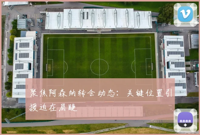 聚焦阿森纳转会动态：关键位置引援迫在眉睫