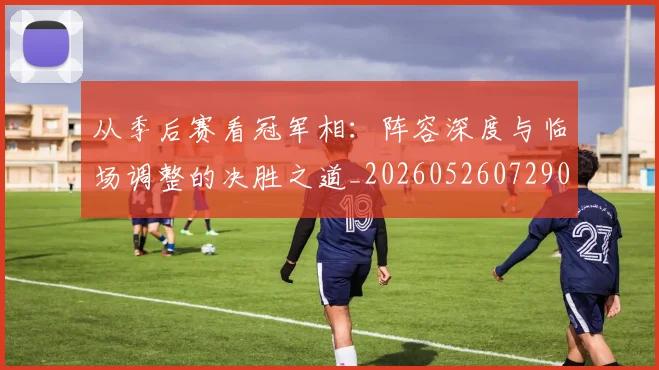 从季后赛看冠军相：阵容深度与临场调整的决胜之道_20260526072909