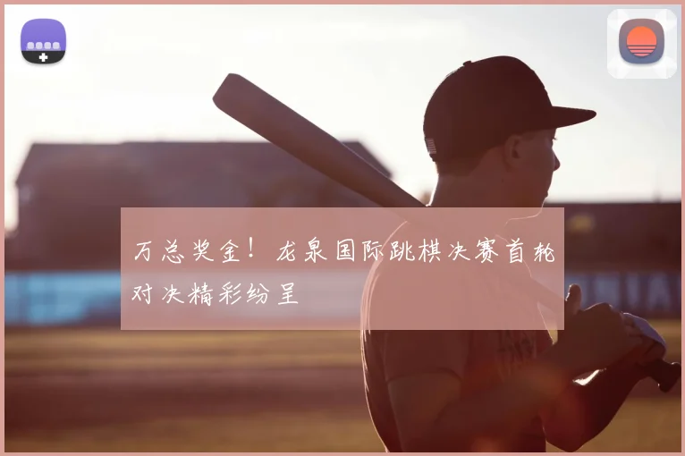 万总奖金!龙泉国际跳棋决赛首轮对决精彩纷呈
