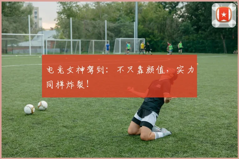 电竞女神驾到:不只靠颜值,实力同样炸裂!