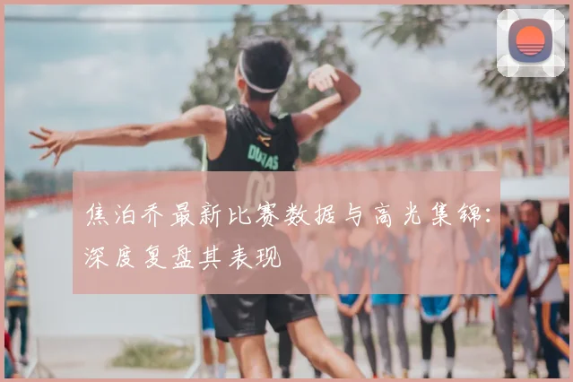 焦泊乔最新比赛数据与高光集锦:深度复盘其表现