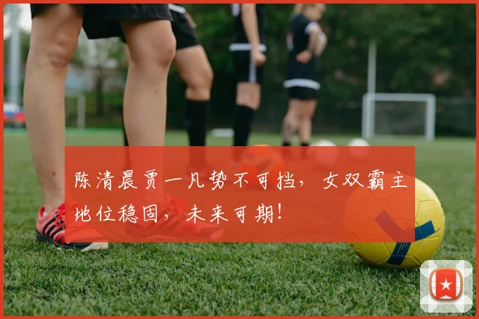 陈清晨贾一凡势不可挡,女双霸主地位稳固,未来可期!