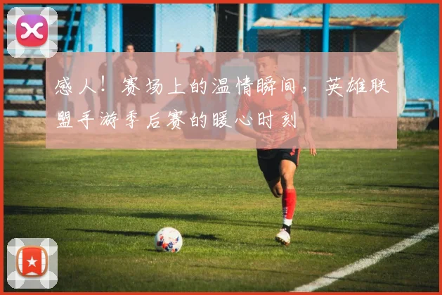 感人！赛场上的温情瞬间，英雄联盟手游季后赛的暖心时刻
