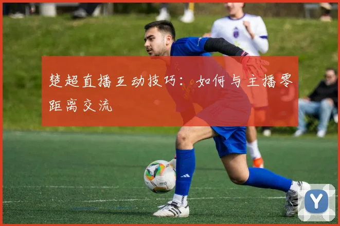 楚超直播互动技巧：如何与主播零距离交流