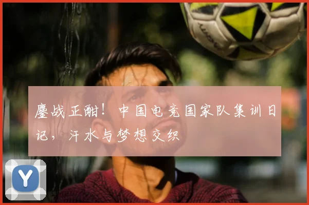 鏖战正酣!中国电竞国家队集训日记,汗水与梦想交织