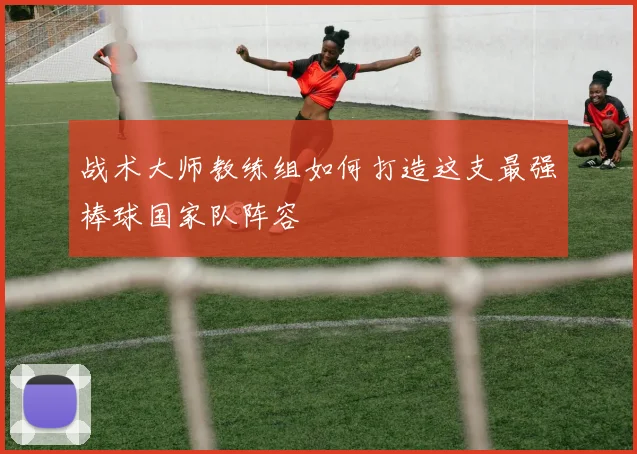 战术大师教练组如何打造这支最强棒球国家队阵容