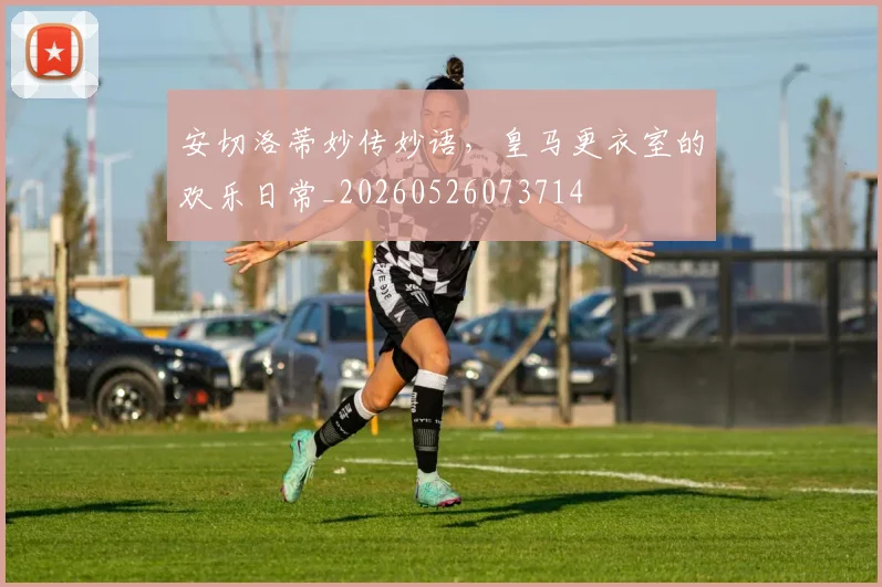 安切洛蒂妙传妙语,皇马更衣室的欢乐日常_20260526073714