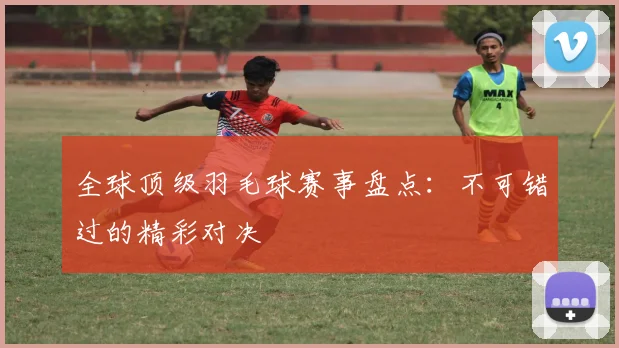 全球顶级羽毛球赛事盘点：不可错过的精彩对决