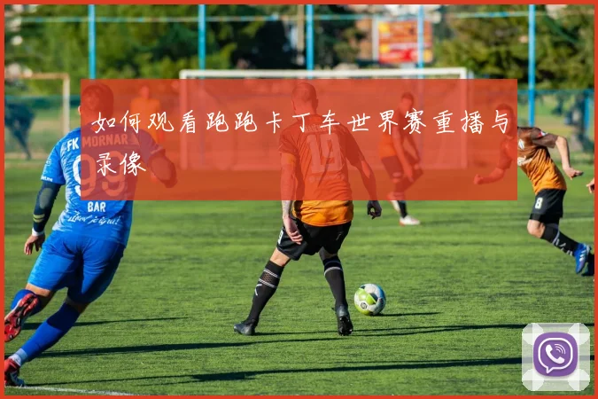 如何观看跑跑卡丁车世界赛重播与录像