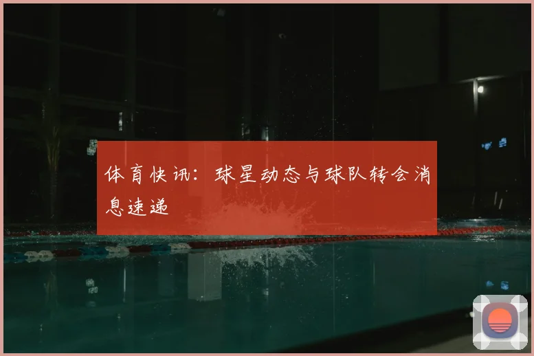 体育快讯:球星动态与球队转会消息速递