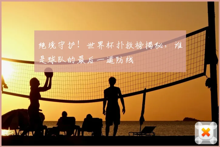 绝境守护！世界杯扑救榜揭秘，谁是球队的最后一道防线