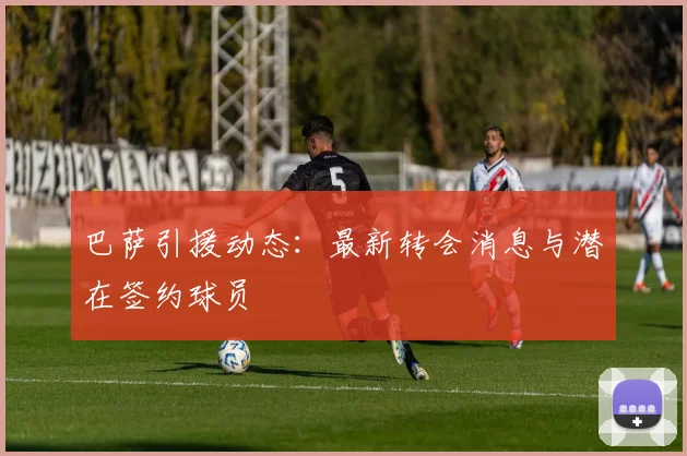 巴萨引援动态：最新转会消息与潜在签约球员