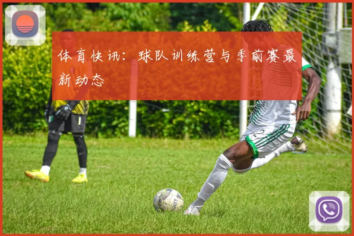 体育快讯:球队训练营与季前赛最新动态